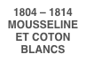 1804 – 1814 
MOUSSELINE ET COTON BLANCS
